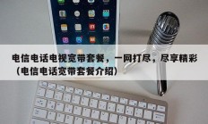 电信电话电视宽带套餐，一网打尽，尽享精彩（电信电话宽带套餐介绍）